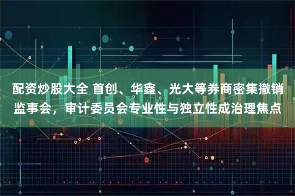 配资炒股大全 首创、华鑫、光大等券商密集撤销监事会，审计委员会专业性与独立性成治理焦点