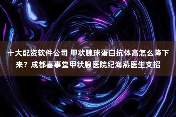 十大配资软件公司 甲状腺球蛋白抗体高怎么降下来？成都喜事堂甲状腺医院纪海燕医生支招