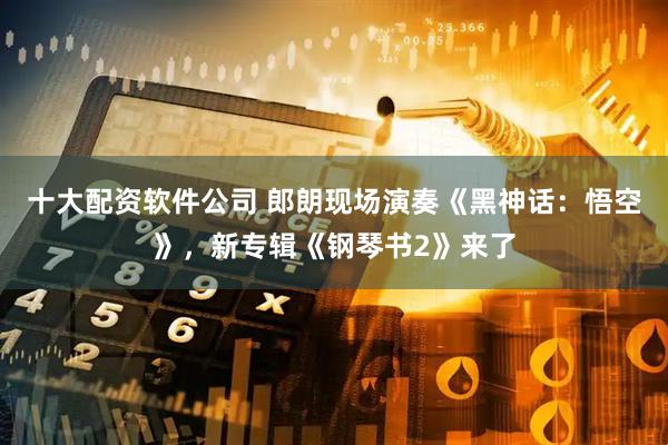 十大配资软件公司 郎朗现场演奏《黑神话：悟空》，新专辑《钢琴书2》来了