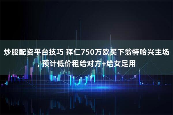 炒股配资平台技巧 拜仁750万欧买下翁特哈兴主场, 预计低价租给对方+给女足用