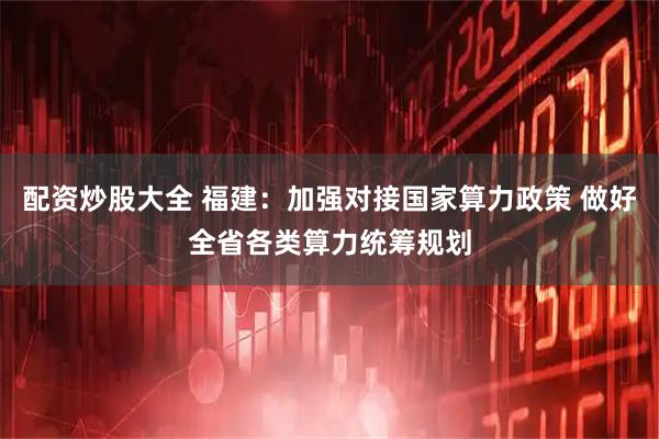 配资炒股大全 福建：加强对接国家算力政策 做好全省各类算力统筹规划