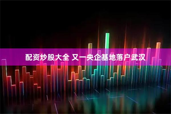 配资炒股大全 又一央企基地落户武汉