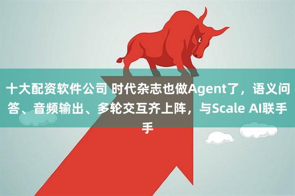 十大配资软件公司 时代杂志也做Agent了,语义问答、音频输出、多轮交互齐上阵,与Scale AI联手