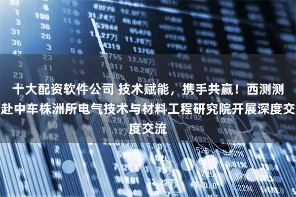 十大配资软件公司 技术赋能,携手共赢!西测测试赴中车株洲所电气技术与材料工程研究院开展深度交流