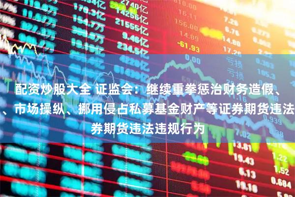 配资炒股大全 证监会：继续重拳惩治财务造假、内幕交易、市场操纵、挪用侵占私募基金财产等证券期货违法违规行为