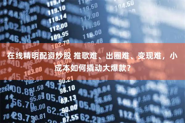 在线精明配资炒股 推歌难、出圈难、变现难，小成本如何撬动大爆款？