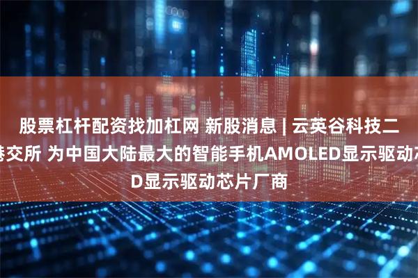 股票杠杆配资找加杠网 新股消息 | 云英谷科技二次递表港交所 为中国大陆最大的智能手机AMOLED显示驱动芯片厂商