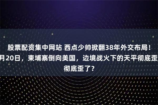 股票配资集中网站 西点少帅掀翻38年外交布局！12月20日，柬埔寨倒向美国，边境战火下的天平彻底歪了？