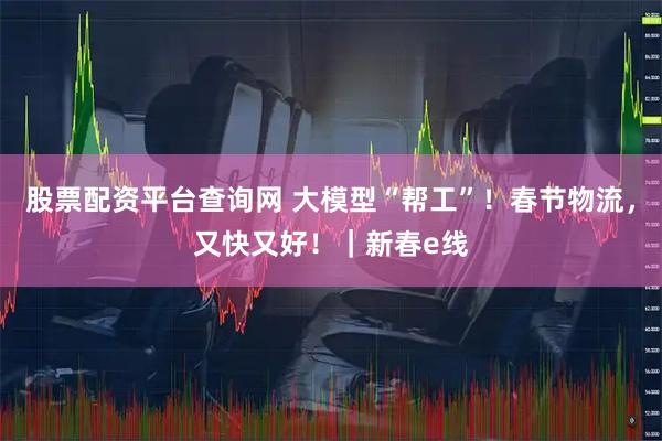 股票配资平台查询网 大模型“帮工”！春节物流，又快又好！｜新春e线