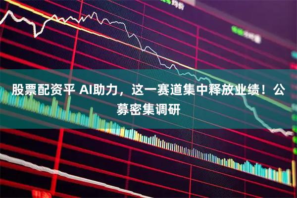 股票配资平 AI助力，这一赛道集中释放业绩！公募密集调研
