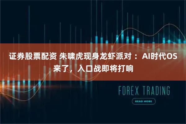 证券股票配资 朱啸虎现身龙虾派对 ：AI时代OS来了，入口战即将打响