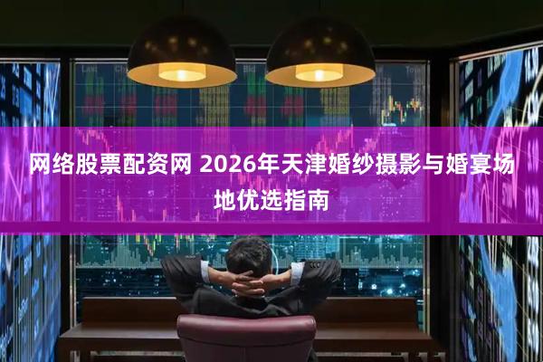 网络股票配资网 2026年天津婚纱摄影与婚宴场地优选指南