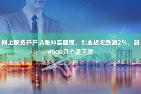 网上配资开户 A股冲高回落，创业板收跌超2％，超4500只个股下跌