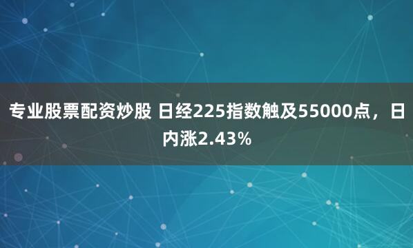 专业股票配资炒股 日经225指数触及55000点，日内涨2.43%