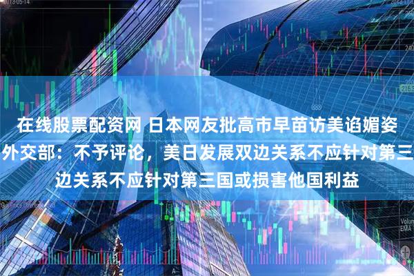 在线股票配资网 日本网友批高市早苗访美谄媚姿态有损国家尊严，外交部：不予评论，美日发展双边关系不应针对第三国或损害他国利益