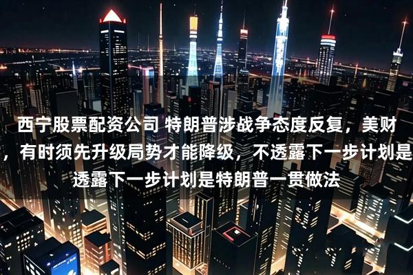 西宁股票配资公司 特朗普涉战争态度反复，美财长辩解：不矛盾，有时须先升级局势才能降级，不透露下一步计划是特朗普一贯做法