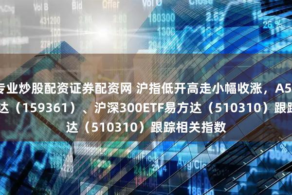 专业炒股配资证券配资网 沪指低开高走小幅收涨,A500ETF易方达(159361)、沪深300ETF易方达(510310)跟踪相关指数