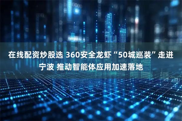 在线配资炒股选 360安全龙虾“50城巡装”走进宁波 推动智能体应用加速落地