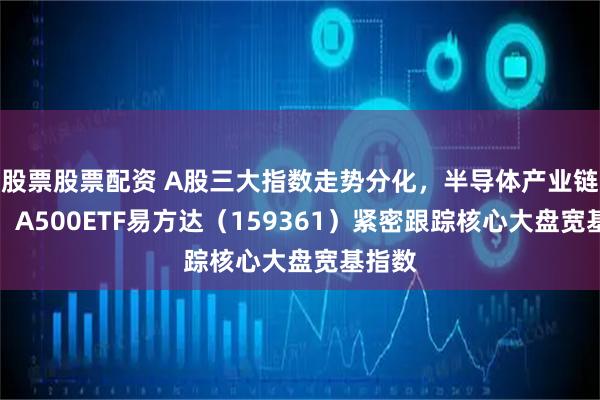 股票股票配资 A股三大指数走势分化，半导体产业链领涨，A500ETF易方达（159361）紧密跟踪核心大盘宽基指数