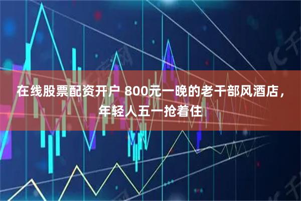 在线股票配资开户 800元一晚的老干部风酒店，年轻人五一抢着住