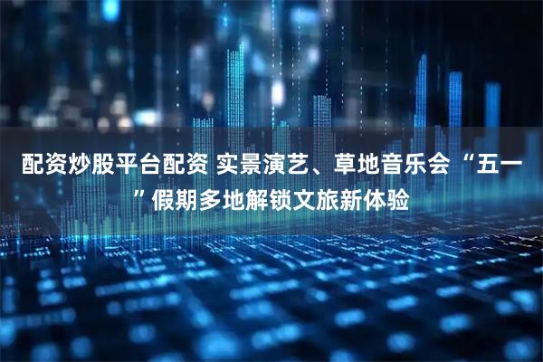 配资炒股平台配资 实景演艺、草地音乐会 “五一”假期多地解锁文旅新体验