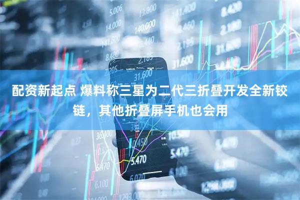 配资新起点 爆料称三星为二代三折叠开发全新铰链，其他折叠屏手机也会用