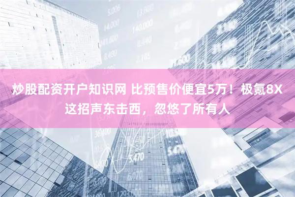 炒股配资开户知识网 比预售价便宜5万！极氪8X这招声东击西，忽悠了所有人