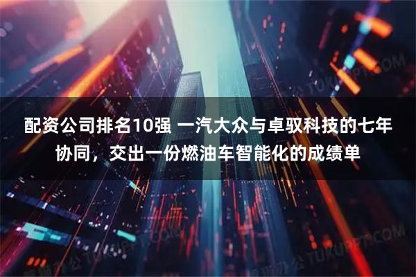 配资公司排名10强 一汽大众与卓驭科技的七年协同，交出一份燃油车智能化的成绩单