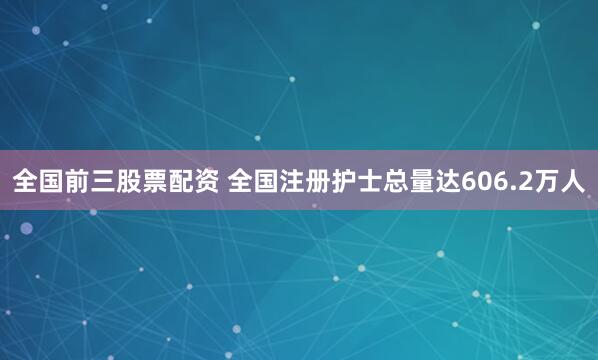 全国前三股票配资 全国注册护士总量达606.2万人