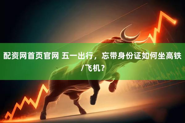 配资网首页官网 五一出行，忘带身份证如何坐高铁/飞机？