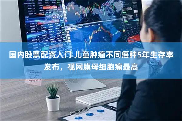 国内股票配资入门 儿童肿瘤不同癌种5年生存率发布，视网膜母细胞瘤最高