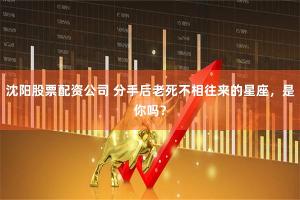 沈阳股票配资公司 分手后老死不相往来的星座，是你吗？