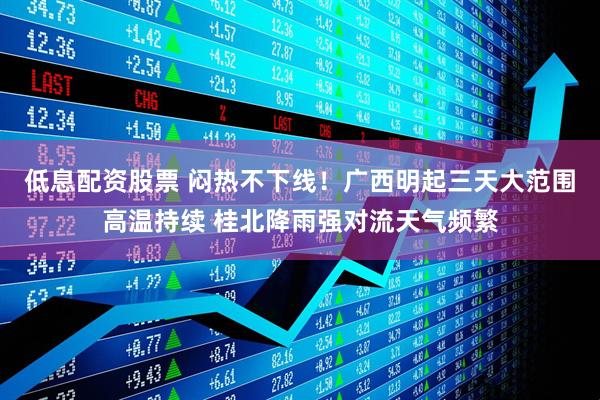 低息配资股票 闷热不下线！广西明起三天大范围高温持续 桂北降雨强对流天气频繁