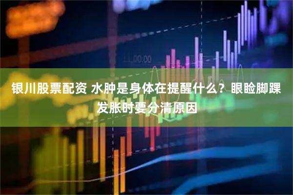 银川股票配资 水肿是身体在提醒什么？眼睑脚踝发胀时要分清原因