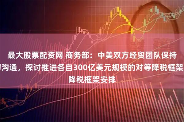 最大股票配资网 商务部：中美双方经贸团队保持密切沟通，探讨推进各自300亿美元规模的对等降税框架安排