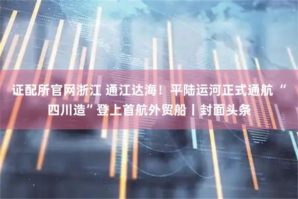 证配所官网浙江 通江达海！平陆运河正式通航 “四川造”登上首航外贸船丨封面头条