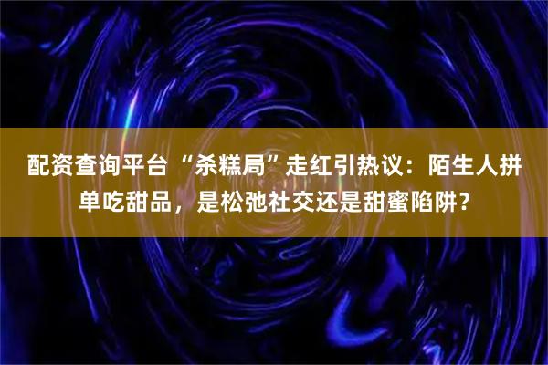 配资查询平台 “杀糕局”走红引热议：陌生人拼单吃甜品，是松弛社交还是甜蜜陷阱？