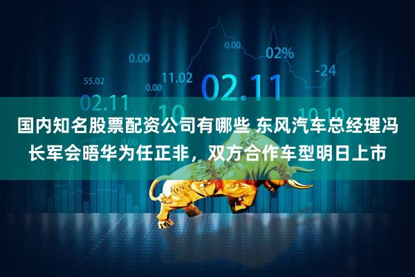 国内知名股票配资公司有哪些 东风汽车总经理冯长军会晤华为任正非，双方合作车型明日上市