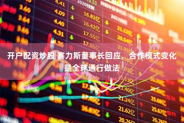开户配资炒股 赛力斯董事长回应，合作模式变化是全球通行做法