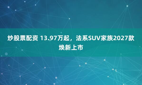 炒股票配资 13.97万起，法系SUV家族2027款焕新上市